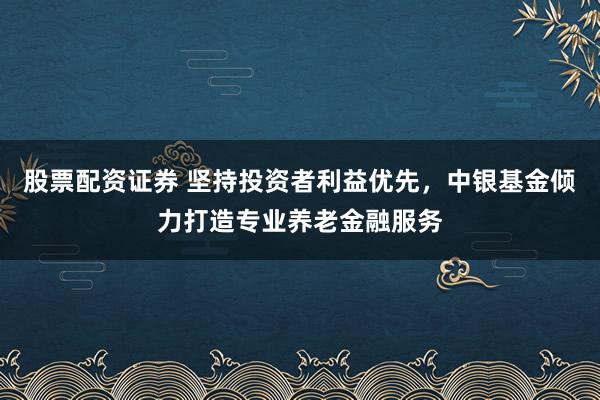 股票配资证券 坚持投资者利益优先，中银基金倾力打造专业养老金融服务