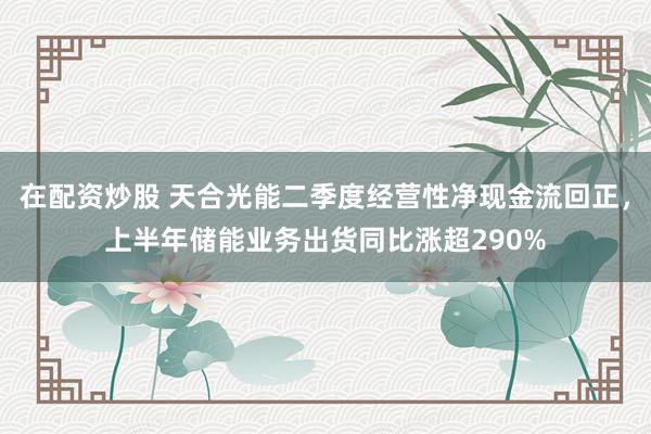 在配资炒股 天合光能二季度经营性净现金流回正，上半年储能业务出货同比涨超290%