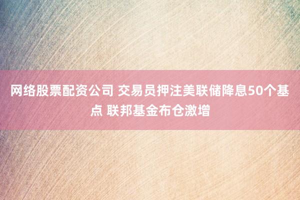 网络股票配资公司 交易员押注美联储降息50个基点 联邦基金布仓激增