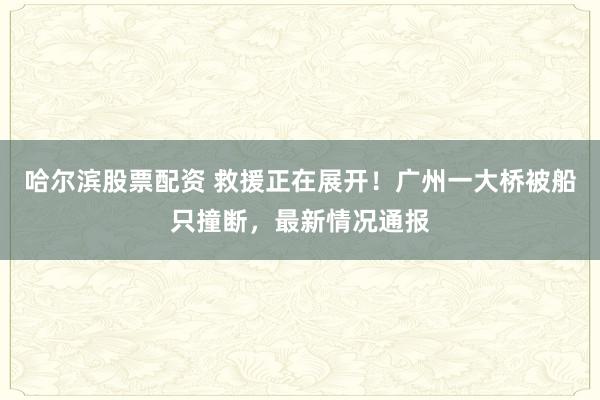 哈尔滨股票配资 救援正在展开！广州一大桥被船只撞断，最新情况通报