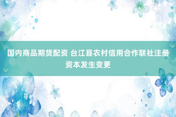 国内商品期货配资 台江县农村信用合作联社注册资本发生变更