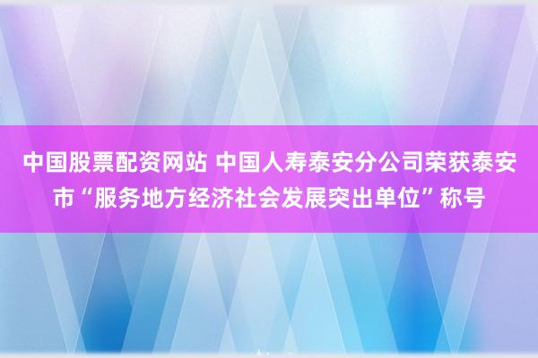 中国股票配资网站 中国人寿泰安分公司荣获泰安市“服务地方经济社会发展突出单位”称号