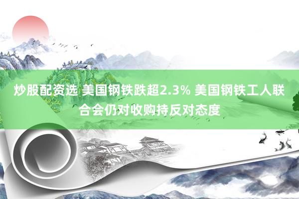 炒股配资选 美国钢铁跌超2.3% 美国钢铁工人联合会仍对收购持反对态度