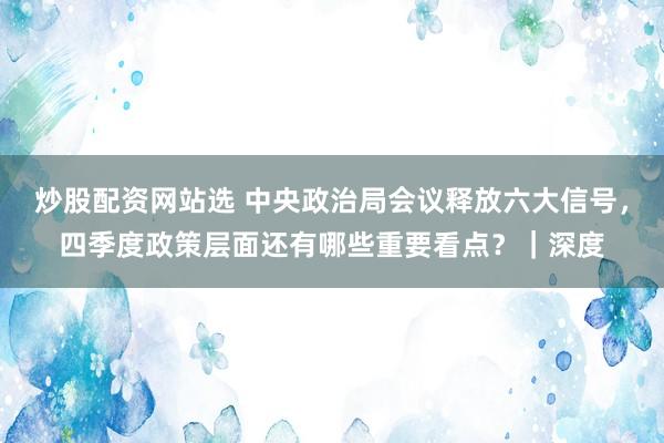 炒股配资网站选 中央政治局会议释放六大信号，四季度政策层面还有哪些重要看点？｜深度