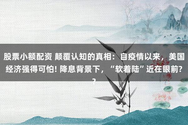 股票小额配资 颠覆认知的真相：自疫情以来，美国经济强得可怕! 降息背景下，“软着陆”近在眼前?