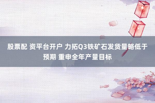 股票配 资平台开户 力拓Q3铁矿石发货量略低于预期 重申全年产量目标