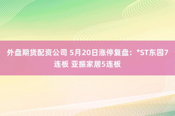 外盘期货配资公司 5月20日涨停复盘：*ST东园7连板 亚振家居5连板