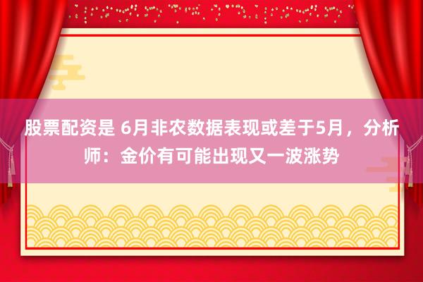 股票配资是 6月非农数据表现或差于5月，分析师：金价有可能出现又一波涨势