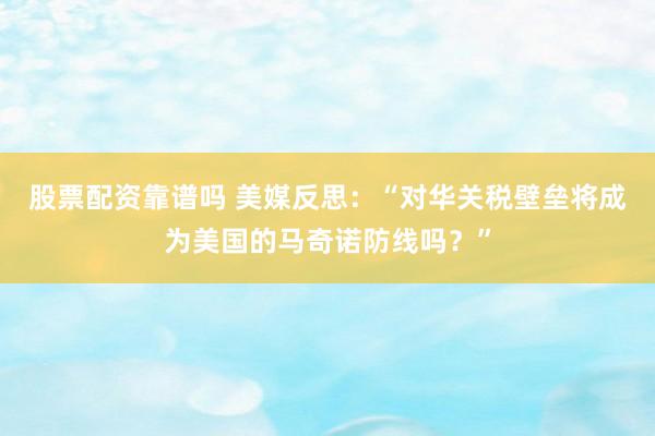 股票配资靠谱吗 美媒反思：“对华关税壁垒将成为美国的马奇诺防线吗？”