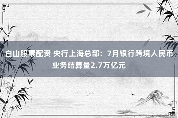 白山股票配资 央行上海总部：7月银行跨境人民币业务结算量2.7万亿元