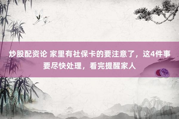 炒股配资论 家里有社保卡的要注意了，这4件事要尽快处理，看完提醒家人