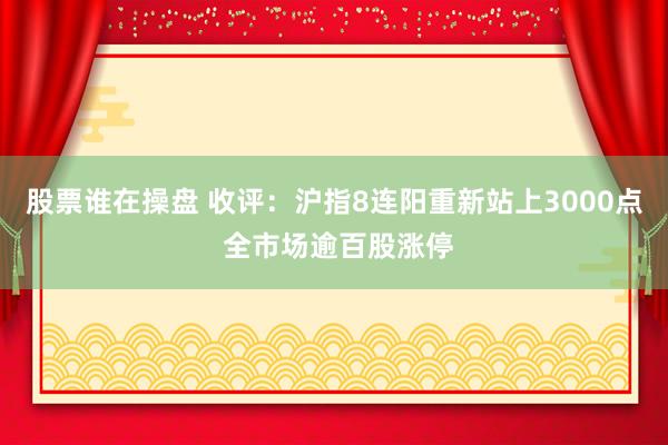 股票谁在操盘 收评：沪指8连阳重新站上3000点 全市场逾百股涨停