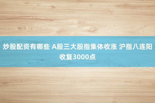 炒股配资有哪些 A股三大股指集体收涨 沪指八连阳收复3000点