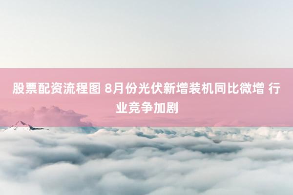 股票配资流程图 8月份光伏新增装机同比微增 行业竞争加剧