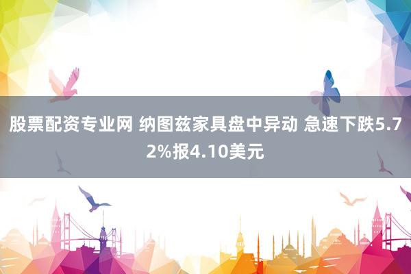 股票配资专业网 纳图兹家具盘中异动 急速下跌5.72%报4.10美元