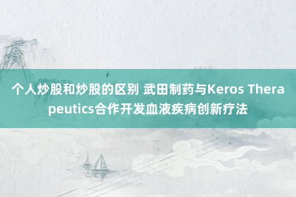 个人炒股和炒股的区别 武田制药与Keros Therapeutics合作开发血液疾病创新疗法