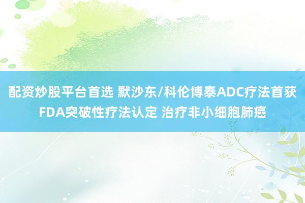 配资炒股平台首选 默沙东/科伦博泰ADC疗法首获FDA突破性疗法认定 治疗非小细胞肺癌