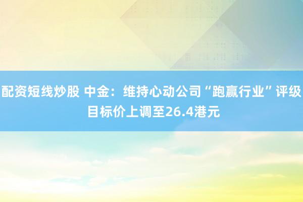 配资短线炒股 中金：维持心动公司“跑赢行业”评级 目标价上调至26.4港元