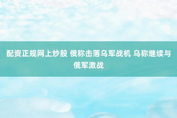 配资正规网上炒股 俄称击落乌军战机 乌称继续与俄军激战