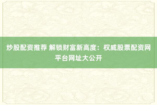 炒股配资推荐 解锁财富新高度：权威股票配资网平台网址大公开