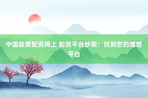 中国股票配资网上 配资平台炒股：找到您的理想平台