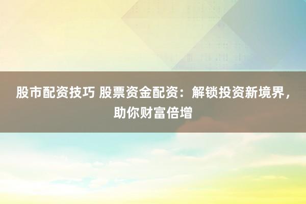 股市配资技巧 股票资金配资：解锁投资新境界，助你财富倍增