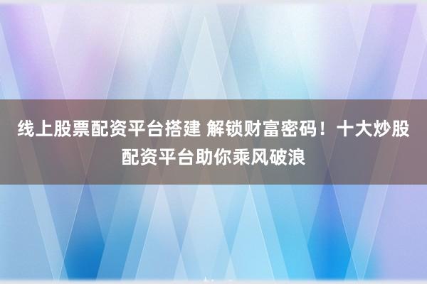 线上股票配资平台搭建 解锁财富密码！十大炒股配资平台助你乘风破浪