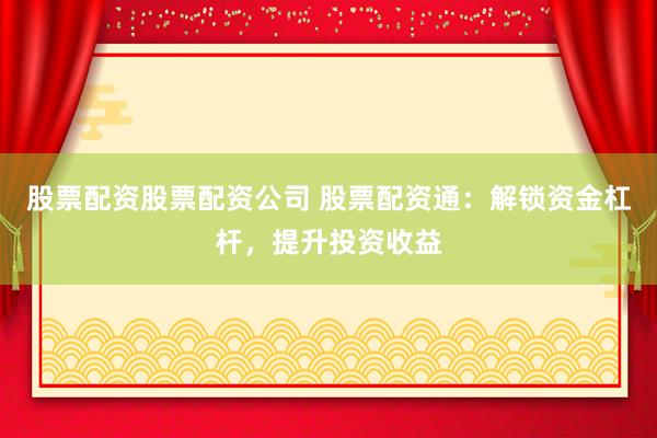 股票配资股票配资公司 股票配资通：解锁资金杠杆，提升投资收益