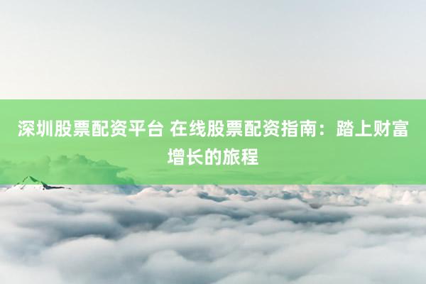 深圳股票配资平台 在线股票配资指南：踏上财富增长的旅程