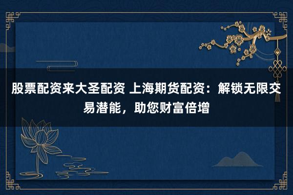 股票配资来大圣配资 上海期货配资：解锁无限交易潜能，助您财富倍增