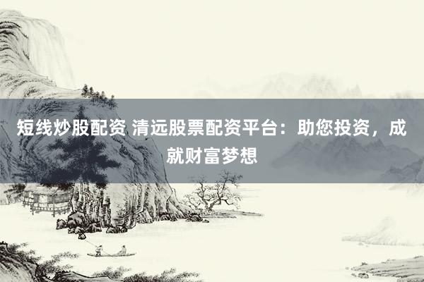 短线炒股配资 清远股票配资平台：助您投资，成就财富梦想
