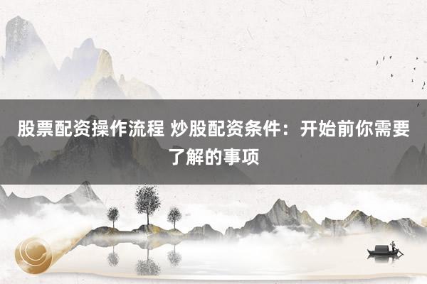 股票配资操作流程 炒股配资条件：开始前你需要了解的事项
