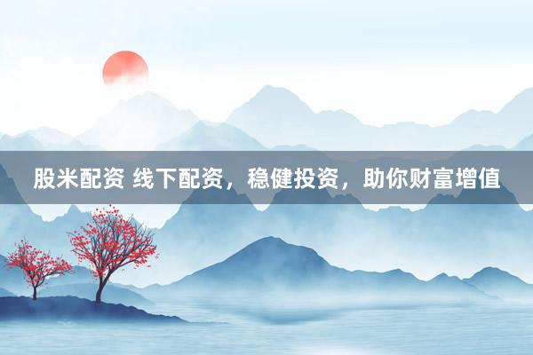 股米配资 线下配资，稳健投资，助你财富增值