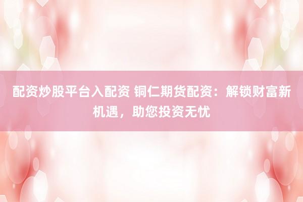配资炒股平台入配资 铜仁期货配资：解锁财富新机遇，助您投资无忧