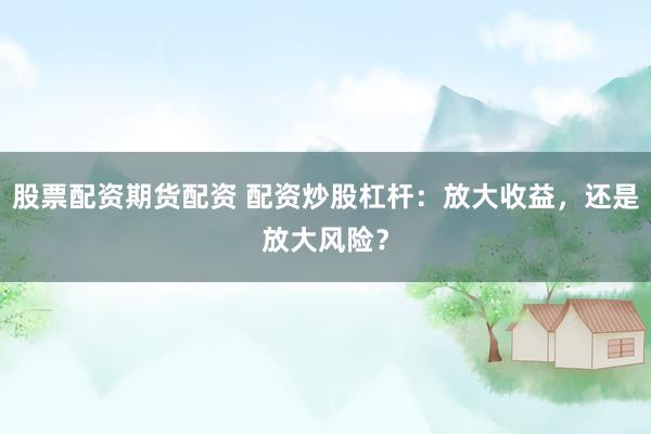股票配资期货配资 配资炒股杠杆：放大收益，还是放大风险？