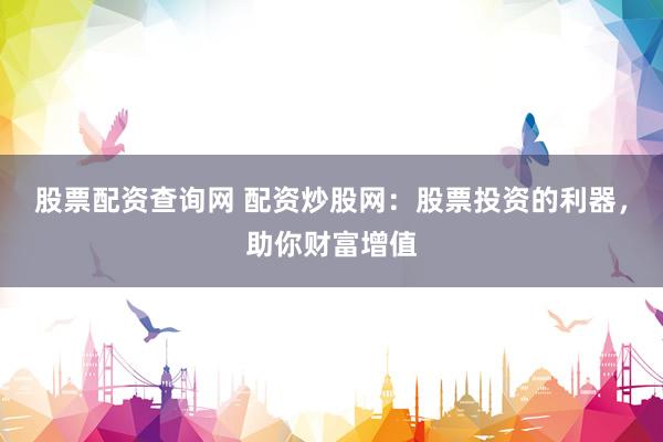 股票配资查询网 配资炒股网：股票投资的利器，助你财富增值