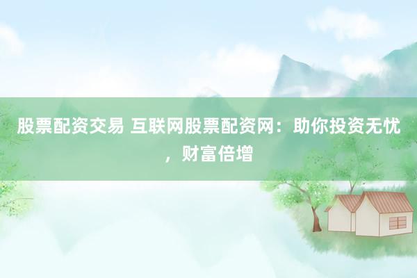 股票配资交易 互联网股票配资网：助你投资无忧，财富倍增