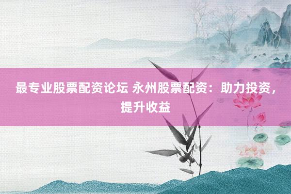 最专业股票配资论坛 永州股票配资：助力投资，提升收益