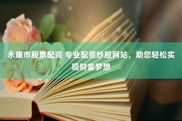 永康市股票配资 专业配资炒股网站，助您轻松实现财富梦想