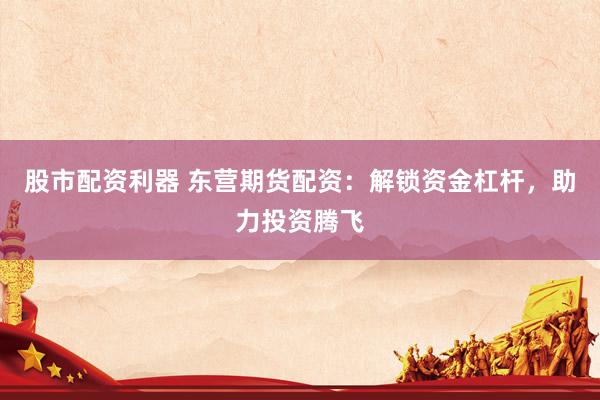 股市配资利器 东营期货配资：解锁资金杠杆，助力投资腾飞