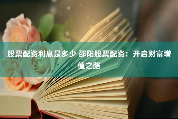 股票配资利息是多少 邵阳股票配资：开启财富增值之路