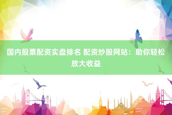 国内股票配资实盘排名 配资炒股网站：助你轻松放大收益