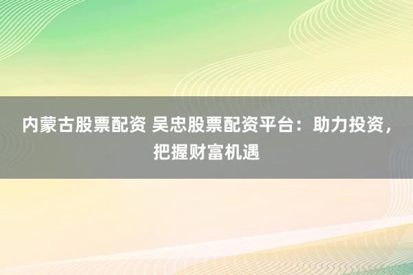 内蒙古股票配资 吴忠股票配资平台：助力投资，把握财富机遇