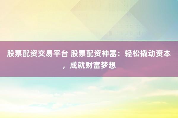 股票配资交易平台 股票配资神器：轻松撬动资本，成就财富梦想