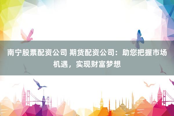 南宁股票配资公司 期货配资公司：助您把握市场机遇，实现财富梦想