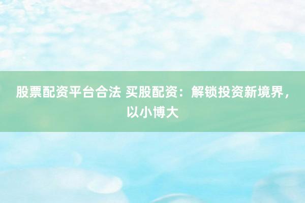 股票配资平台合法 买股配资：解锁投资新境界，以小博大