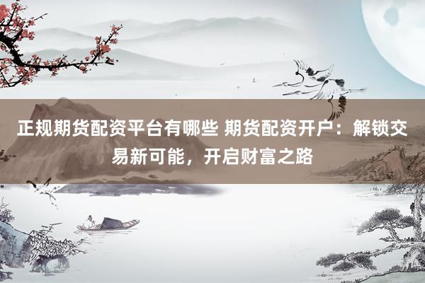 正规期货配资平台有哪些 期货配资开户：解锁交易新可能，开启财富之路