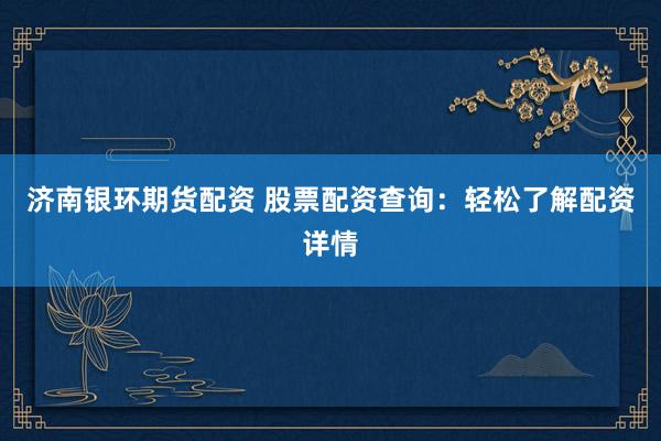 济南银环期货配资 股票配资查询：轻松了解配资详情