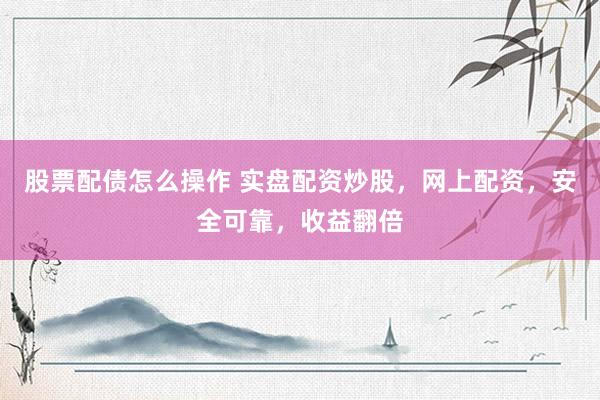 股票配债怎么操作 实盘配资炒股，网上配资，安全可靠，收益翻倍