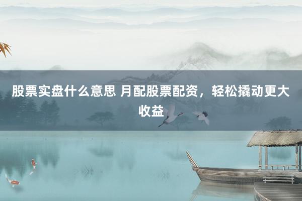 股票实盘什么意思 月配股票配资，轻松撬动更大收益